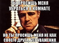 ты просишь меня убраться в комнате но ты просишь меня не как своего друга, без уважения