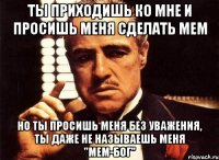 ты приходишь ко мне и просишь меня сделать мем но ты просишь меня без уважения, ты даже не называешь меня "мем-бог"