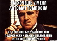 ты хочешь у меня автомат томпсона но просишь без уважения и не подружиски и даже не называешь меня торговцем оружия