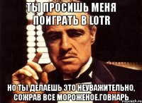 ты просишь меня поиграть в lotr но ты делаешь это неуважительно, сожрав все мороженое.говнарь