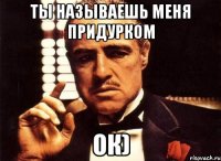 ты называешь меня придурком ок)