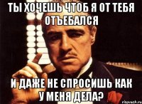 ты хочешь чтоб я от тебя отъебался и даже не спросишь как у меня дела?