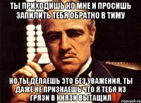 ты приходишь ко мне и просишь запилить тебя обратно в тиму но ты делаешь это без уважения, ты даже не признаешь что я тебя из грязи в князи вытащил