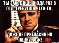 ты заходишь сюда раз в год, требуешь чего-то.. даже не пригласив на чашку кофе