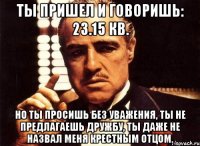 ты пришел и говоришь: 23.15 кв. но ты просишь без уважения, ты не предлагаешь дружбу, ты даже не назвал меня крестным отцом.