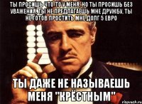 ты просишь что-то у меня, но ты просишь без уважения, ты не предлагаешь мне дружбу, ты не готов простить мне долг 5 евро ты даже не называешь меня "крёстным"