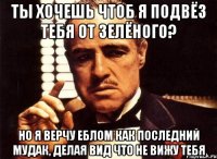 ты хочешь чтоб я подвёз тебя от зелёного? но я верчу еблом как последний мудак, делая вид что не вижу тебя