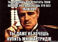 ты просишь распечатать твои шпоры, но ты делаешь это без уважения ты даже не хочешь купить мне картридж