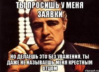 ты просишь у меня заявки но делаешь это без уважения, ты даже не называешь меня крестным отцом