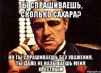 ты спрашиваешь, сколько сахара? но ты спрашиваешь без уважения, ты даже не называешь меня крестным