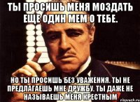 ты просишь меня моздать еще один мем о тебе. но ты просишь без уважения. ты не предлагаешь мне дружбу. ты даже не называешь меня крестным