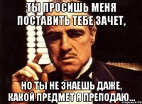 ты просишь меня поставить тебе зачет, но ты не знаешь даже, какой предмет я преподаю...