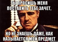 ты просишь меня поставить тебе зачет, но не знаешь даже, как называется мой предмет