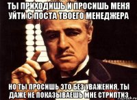 ты приходишь и просишь меня уйти с поста твоего менеджера но ты просишь это без уважения, ты даже не показываешь мне стриптиз