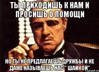 ты приходишь к нам и просишь о помощи но ты не предлагаешь дружбы и не даже называешь нас " шайкой"