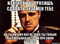 извеков, ты просишь сдавать экзамен тебе но ты ничему нас не учил, ты только рассказывал истории про свою бабушку