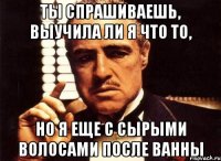 ты спрашиваешь, выучила ли я что то, но я еще с сырыми волосами после ванны