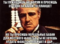 ты приходишь на форум и просишь 35 тонн за какой-то планшет но ты просишь нереальные бабки для местного фанатья, ты не хочешь отдать фанатью планшет в дар...