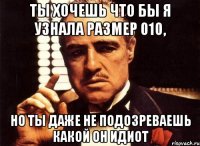 ты хочешь что бы я узнала размер 010, но ты даже не подозреваешь какой он идиот