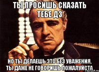 ты просишь сказать тебе дз но ты делаешь это без уважения, ты даже не говоришь пожалуйста