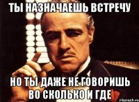 ты назначаешь встречу но ты даже не говоришь во сколько и где