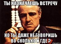 ты назначаешь встречу но ты даже не говоришь во сколько и где ?