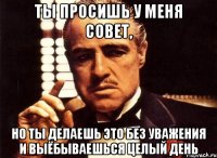 ты просишь у меня совет, но ты делаешь это без уважения и выёбываешься целый день