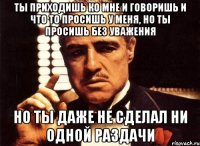 ты приходишь ко мне и говоришь и что то просишь у меня, но ты просишь без уважения но ты даже не сделал ни одной раздачи