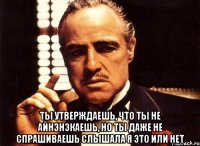  ты утверждаешь, что ты не айнэнэкаешь, но ты даже не спрашиваешь слышала я это или нет