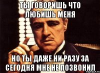 ты говоришь что любишь меня но ты даже ни разу за сегодня мне не позвонил