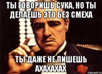 ты говоришь сука, но ты делаешь это без смеха ты даже не пишешь ахахахах