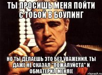 ты просишь меня пойти с тобой в боулинг но ты делаешь это без уважения. ты даже не сказал "пожалуйста" и обматерил меня((