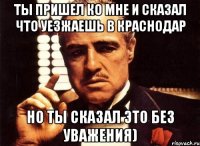 ты пришел ко мне и сказал что уезжаешь в краснодар но ты сказал это без уважения)