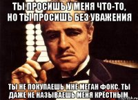 ты просишь у меня что-то, но ты просишь без уважения ты не покупаешь мне меган фокс. ты даже не называешь меня крёстным.