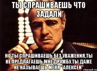 ты спрашиваешь что задали но ты спрашиваешь без уважения,ты не предлагаешь мне дружбу.ты даже не называешь меня "алексей"