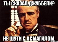 ты сказал джуббели? не шути с исмагилом.