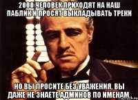 2000 человек приходят на наш паблик и просят выкладывать треки но вы просите без уважения, вы даже не знаете админов по именам.