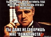 ты просишь меня уступить тебе место, но ты делаешь это без уважения ты даже не говоришь мне "пожалуйста"