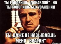 ты говоришь "добавляй"... но ты говоришь без уважения ты даже не называешь меня "братан"