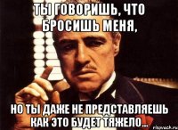 ты говоришь, что бросишь меня, но ты даже не представляешь как это будет тяжело...