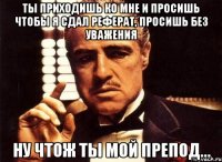 ты приходишь ко мне и просишь чтобы я сдал реферат, просишь без уважения ну чтож ты мой препод...