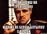 ты приходиш на тренеровку и даже не береш бутылку с водой