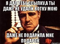 я дал тебе ссылку,а ты даже не удали вотку мою даже не подарила мне подарок