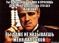 ты приходишь ко мне и просишь денег. но ты делаешь это без уважения. ты даже не называешь меня папочкой.