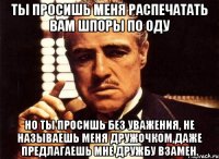 ты просишь меня распечатать вам шпоры по оду но ты просишь без уважения, не называешь меня дружочком,даже предлагаешь мне дружбу взамен.