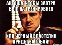 антоша, чтобы завтра был на тренировке!! или черный властелин придет за тобой!