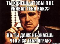 ты хочешь чтобы я не убивал тебя rak?? но ты даже не знаешь что я за тебя играю