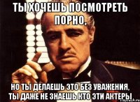 ты хочешь посмотреть порно, но ты делаешь это без уважения, ты даже не знаешь кто эти актеры