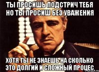 ты просишь подстрич тебя но ты просиш без уважения хотя ты не знаешь на сколько это долгий и сложный процес