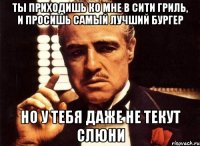 ты приходишь ко мне в сити гриль, и просишь самый лучший бургер но у тебя даже не текут слюни